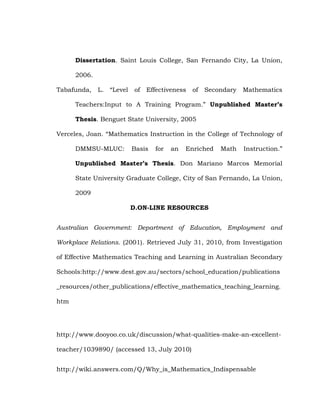 Dissertation. Saint Louis College, San Fernando City, La Union,
2006.
Tabafunda,

L.

―Level

of

Effectiveness

of

Secondary

Mathematics

Teachers:Input to A Training Program.‖ Unpublished Master’s
Thesis. Benguet State University, 2005
Verceles, Joan. ―Mathematics Instruction in the College of Technology of
DMMSU-MLUC:

Basis

for

an

Enriched

Math

Instruction.‖

Unpublished Master’s Thesis. Don Mariano Marcos Memorial
State University Graduate College, City of San Fernando, La Union,
2009
D.ON-LINE RESOURCES
Australian Government: Department of Education, Employment and
Workplace Relations. (2001). Retrieved July 31, 2010, from Investigation
of Effective Mathematics Teaching and Learning in Australian Secondary
Schools:http://www.dest.gov.au/sectors/school_education/publications
_resources/other_publications/effective_mathematics_teaching_learning.
htm

http://www.dooyoo.co.uk/discussion/what-qualities-make-an-excellentteacher/1039890/ (accessed 13, July 2010)
http://wiki.answers.com/Q/Why_is_Mathematics_Indispensable

 