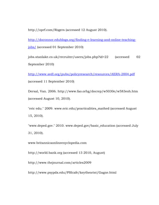 http://oprf.com/Rogers (accessed 12 August 2010).
http://doconnor.edublogs.org/finding-e-learning-and-online-teachingjobs/ (accessed 01 September 2010)
jobs.stanlake.co.uk/recruiter/users/jobs.php?id=22

(accessed

02

September 2010)
http://www.sedl.org/pubs/policyresearch/resources/AERA-2004.pdf
(accessed 11 September 2010)
Dersal, Van. 2006. http://www.fao.orhg/docrep/w5030e/w583eoh.htm
(accessed August 10, 2010).
"eric edu." 2009. www.eric.edu/practicalities_mathed (accessed August
15, 2010).
"www.deped.gov." 2010. www.deped.gov/basic_education (accessed July
31, 2010).
www.britannicaonlineenyclopedia.com
http://world.bank.org (accessed 13 2010, August)
http://www.thejournal.com/articles2009
http://www.psypdx.edu/PSIcafe/keytheorist/Gagne.html

 