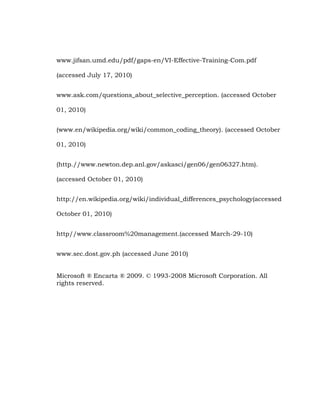 www.jifsan.umd.edu/pdf/gaps-en/VI-Effective-Training-Com.pdf
(accessed July 17, 2010)
www.ask.com/questions_about_selective_perception. (accessed October
01, 2010)
(www.en/wikipedia.org/wiki/common_coding_theory). (accessed October
01, 2010)
(http.//www.newton.dep.anl.gov/askasci/gen06/gen06327.htm).
(accessed October 01, 2010)
http://en.wikipedia.org/wiki/individual_differences_psychology(accessed
October 01, 2010)
http//www.classroom%20management.(accessed March-29-10)
www.sec.dost.gov.ph (accessed June 2010)
Microsoft ® Encarta ® 2009. © 1993-2008 Microsoft Corporation. All
rights reserved.

 
