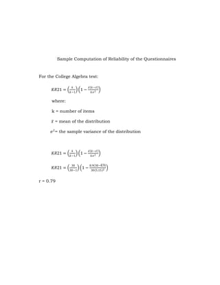 Sample Computation of Reliability of the Questionnaires

For the College Algebra test:
𝐾𝑅21 =

𝑘
𝑘−1

1−

𝑥 𝑘−𝑥
𝑘𝜎 2

where:
k = number of items
𝑥 = mean of the distribution
𝜎 2 = the sample variance of the distribution

𝐾𝑅21 =
𝐾𝑅21 =
r = 0.79

𝑘
𝑘−1
30
30−1

1−
1−

𝑥 𝑘−𝑥
𝑘𝜎 2
8.9 30−8.9
30 5.15 2

 