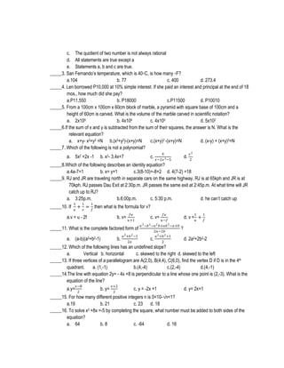 c. The quotient of two number is not always rational
d. All statements are true except a
e. Statements a, b and c are true.
_____3. San Fernando’s temperature, which is 40◦C, is how many ◦F?
a.104
b. 77
c. 400
d. 273.4
_____4. Len borrowed P10,000 at 10% simple interest. If she paid an interest and principal at the end of 18
mos., how much did she pay?
a.P11,550
b. P18000
c.P11500
d. P10010
_____5. From a 100cm x 100cm x 60cm block of marble, a pyramid with square base of 100cm and a
height of 60cm is carved. What is the volume of the marble carved in scientific notation?
a. 2x105
b. 4x104
c. 4x105
d. 5x102
_____6.If the sum of x and y is subtracted from the sum of their squares, the answer is N. What is the
relevant equation?
a. x+y- x2+y2 =N b.(x2+y2)-(x+y)=N
c.(x+y)2 -(x+y)=N
d. (x-y) + (x+y)2=N
_____7. Which of the following is not a polynomial?
a. 5x2 +2x -1

b. x3- 3.4x+7

c.

4
𝑥−2𝑥 3 −5

d.

𝑥2
2

_____8.Which of the following describes an identity equation?
a.4a-7=1
b. x= y+1
c.3(8-10)=-8+2 d. 4(7-2) =18
_____9. RJ and JR are traveling north in separate cars on the same highway. RJ is at 65kph and JR is at
70kph. RJ passes Dau Exit at 2:30p.m. JR passes the same exit at 2:45p.m. At what time will JR
catch up to RJ?
a. 3:25p.m.
b.6:00p.m.
c. 5:30 p.m.
d. he can’t catch up
_____10. If

1
𝑢

1

1

+ 𝑣 = 𝑓 then what is the formula for v?

a.v = u - 2f

𝑓𝑢
𝑢−𝑓
𝑎 3 −𝑏 3 −𝑎 2 𝑏+𝑎𝑏 2 −𝑎+𝑏
factored form of
2𝑎−2𝑏
𝑎 2 +𝑏 2 −1
𝑎 2 +𝑏 2 +1
b.
c.
2𝑎
2

b. v=

_____11. What is the complete
a. (a-b)(a2+b2-1)

𝑓𝑢
𝑢+1

1

c. v=

d. v = 𝑢 +

1
𝑓

?
d. 2a2+2b2-2

_____12. Which of the following lines has an undefined slope?
a.
Vertical b. horizontal
c. skewed to the right d. skewed to the left
_____13. If three vertices of a parallelogram are A(2,0), B(4,4), C(6,0), find the vertex D if D is in the 4th
quadrant.
a. (1,-1)
b.(4,-4)
c.(2,-4)
d.(4,-1)
_____14.The line with equation 2y= - 4x +8 is perpendicular to a line whose one point is (2,-3). What is the
equation of the line?
a.y=

𝑥−8
2

b. y=

𝑥+2
2

c. y = -2x +1

d. y= 2x+1

_____15. For how many different positive integers n is 0<10-√n<1?
a.19
b. 21
c. 23 d. 18
_____16. To solve x2 +8x =-5 by completing the square, what number must be added to both sides of the
equation?
a. 64
b. 8
c. -64
d. 16

 