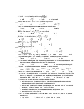 𝑥 3 −8

_____17. What is the complete factored form of2𝑥 2 +4𝑥+8?
a. x-2

𝑥−2
2

b.

c. 2 (x-2)

d. not factorable

_____18. For what values of k will kx2 +11x -2 =0 have unequal roots?
a.k >0

1

b. k> 4

c. k <

121
8

d.k >

−121
8

_____19. In the quadratic equation y= x2-8x +3, what is the minimum point?
a.(13,4)
b.(-13,4)
c.(4,-13)
d.(-4,13)
_____20. For what values of x will
a.±1,±2

4𝑥 2 −9
𝑥 4 −5𝑥 2 +4

b. ±1,±3

c.±1,0

_____21. What is the simplified form of
a.

𝑦−5
3𝑦

be meaningless?

𝑦−5

b. 3𝑦 3

2𝑦−14
𝑦 2 −2𝑦−35
𝑦+5
c. 𝑦

÷

d. 0
6𝑦 3
𝑦 2 −25

?
d.

𝑦−5
𝑦

_____22.What is the value of (81/256)-3/4?
64
27

a.

1

b. 4

c.

_____23.If 62(3x-2)=324, what is x?
a.4
b.3
𝑎
𝑏

_____24. If

:

𝑎𝑏 6
: :_______
𝑏
3

24
5

27

d. 64
c.1

a.

63
3

b.

d.0
18
3

c. 2

d.

18
3

3

_____25. If 𝑥 3 𝑦 3 + 𝑥 4 𝑦 6 = 4𝑥𝑦, then xy3 is equal to? a.31
b.63
c.96
d.15
_____26. y varies directly with x such that and y =12 when x=4. What is the equation of variation?
a. xy=k
b. y=-3x/12
c.4x=12y
d. y=3x
_____27. The distance of a body falls from rest is directly proportional to the square of the time it falls. If an
object falls 256 feet in 4 seconds, how far will it fall in 8 seconds?
a.128ft
b.1024ft
c.64ft
d. none among the options given
_____28. What is the general term for the sum of the first 100 whole numbers?
a. 𝑎 𝑛 = 100(1 + 100)

b. 𝑎 𝑛 =

99(0+99)
2

c. 𝑎 𝑛 =

100(1+100)
2

d. 𝑎 𝑛 =

100(0+99)
2

_____29.Find the 11th term of the sequence 25,50,75… a.250
b.200
c.275
d.300
_____30. Suppose a ball always rebounds 1/3 of the height from which it falls and the ball is dropped from a
height of 24 feet. What is the general tem of its sequence whose sequences are the heights from
which the ball falls? a.an = 24(1/3)n
b. an = (8)n
c. an = 24(1/3)n-1 d. an = 8n-1
_____31. Which of the following geometric statements is stated correctly?
a. A polygon is a plane figure formed by two or more non-collinear segments such that each
segment intersects exactly two others, one at each endpoint.
b. Among skew, perpendicular, parallel and intersecting lines, only skew lines are non-coplanar.
c. An angle is formed by rays that have a common endpoint.
d. A segment bisector is a ray that divides a segment into two congruent parts.
e. All statements are stated correctly.
_____32. E is the midpoint of segment FL. If FE = 4x2 –x +12 and EL = 3x2 +x +60, what are the possible
lengths of FL?
a. 260 and 162
b. 144 and 200 c. 520 and 364 d. 8 and -6

 