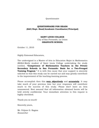 Questionnaire

QUESTIONNAIRE FOR HEADS
(SAC/Dept. Head/Academic Coordinator/Principal)

SAINT LOUIS COLLEGE
City of San Fernando, La Union
GRADUATE SCHOOL
October 11, 2010

Highly Esteemed Educators,
The undersigned is a Master of Arts in Education Major in Mathematics
(MAEd-Math) student of Saint Louis College undertaking the study
entitled, ―Competence of Mathematics Teachers in the Private
Secondary Schools in San Fernando: Basis for a Two-Pronged
Training Program.‖ It is with this cause that your support is sincerely
solicited so that this study can be carried out and may greatly contribute
to the improvement of the teaching-learning process.
Please accomplish then this very objectively and accurately. It may
take much of your precious time but your responses will contribute
much to the success of this study. Please don‘t leave an item
unanswered. Rest assured that all information obtained herein will be
held strictly confidential. Your immediate attention to this request is
highly cherished.
Thank you so much!
Sincerely yours,
Mr. Feljone G. Ragma
Researcher

 