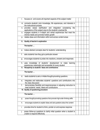 l.

focuses on and covers all important aspects of the subject matter

m. connects students’ prior knowledge, life experiences, and interests in
the instructional process
n. provides values clarification and integration considering the
applications of the subject area to the students’ practical life
o. engages students in in-depth and varied experiences that meet the
diverse needs and promote holistic growth
p. relates ideas and information within and across content areas
8. Quality of teacher’s explanation
The teacher …

e. makes abstract concepts clear for students’ understanding
f.

asks students how they got a particular answer

g. encourages students to probe into reactions, answers and responses
h. uses knowledge of students’ development to make learning
experiences meaningful and accessible for every student
9. Receptivity to students’ ideas and contributions
The teacher …

d.

leads students to ask or initiate thought-provoking questions

e.

integrates and elaborates students’ questions and contributions into
the class discussion
demonstrates flexibility and responsiveness in adjusting instruction to
meet students’ needs, ideas and contributions

f.

10. Quality of questioning procedure
The teacher …
g.

poses thought-provoking questions that promote high-order thinking skills

h.

encourages students to explain ideas and ask questions about the content

i.

provides time for student to think, ponder on and express response

j.

poses follow-up questions to clarify initial question when a student is
unable to respond effectively

 