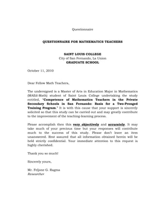 Questionnaire

QUESTIONNAIRE FOR MATHEMATICS TEACHERS

SAINT LOUIS COLLEGE
City of San Fernando, La Union
GRADUATE SCHOOL
October 11, 2010

Dear Fellow Math Teachers,
The undersigned is a Master of Arts in Education Major in Mathematics
(MAEd-Math) student of Saint Louis College undertaking the study
entitled, ―Competence of Mathematics Teachers in the Private
Secondary Schools in San Fernando: Basis for a Two-Pronged
Training Program.‖ It is with this cause that your support is sincerely
solicited so that this study can be carried out and may greatly contribute
to the improvement of the teaching-learning process.
Please accomplish then this very objectively and accurately. It may
take much of your precious time but your responses will contribute
much to the success of this study. Please don‘t leave an item
unanswered. Rest assured that all information obtained herein will be
held strictly confidential. Your immediate attention to this request is
highly cherished.
Thank you so much!
Sincerely yours,
Mr. Feljone G. Ragma
Researcher

 