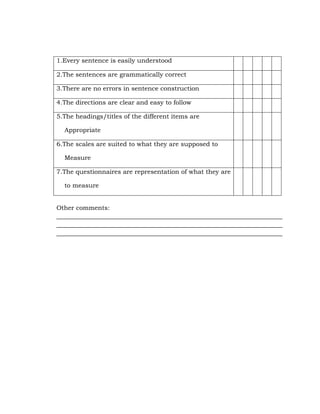 1.Every sentence is easily understood
2.The sentences are grammatically correct
3.There are no errors in sentence construction
4.The directions are clear and easy to follow
5.The headings/titles of the different items are
Appropriate
6.The scales are suited to what they are supposed to
Measure
7.The questionnaires are representation of what they are
to measure
Other comments:
________________________________________________________________________
________________________________________________________________________
________________________________________________________________________

 