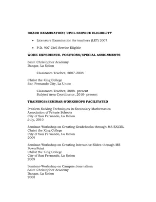 BOARD EXAMINATION/ CIVIL SERVICE ELIGIBILITY


Licensure Examination for teachers (LET) 2007



P.D. 907 Civil Service Eligible

WORK EXPERIENCE. POSITIONS/SPECIAL ASSIGNMENTS
Saint Christopher Academy
Bangar, La Union
Classroom Teacher, 2007-2008
Christ the King College
San Fernando City, La Union
Classroom Teacher, 2008- present
Subject Area Coordinator, 2010- present
TRAININGS/SEMINAR-WORKSHOPS FACILITATED
Problem-Solving Techniques in Secondary Mathematics
Association of Private Schools
City of San Fernando, La Union
July, 2010
Seminar-Workshop on Creating Gradebooks through MS EXCEL
Christ the King College
City of San Fernando, La Union
2009
Seminar-Workshop on Creating Interactive Slides through MS
PowerPoint
Christ the King College
City of San Fernando, La Union
2009
Seminar-Workshop on Campus Journalism
Saint Christopher Academy
Bangar, La Union
2008

 