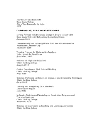 How to Love and Like Math
Saint Louis College
City of San Fernando, La Union
2007
CONFERENCES/ SEMINARS PARTICIPATED
Moving Forward with Backward Design: A Deeper look at UBD
Saint Louis University Laboratory Elementary School
January, 2011
Understanding and Planning for the 2010 SEC for Mathematics
Phoenix Hall, Quezon City
November, 2010
Training Program for Mathematics Teachers
University of the Cordilleras
September, 2010
Seminar on Yoga and Relaxation
Christ the King College
August, 2010
Critical Questions to Elicit Critical Thinking
Christ the King College
July, 2010
Seminar-Workshop on Homeroom Guidance and Counseling Techniques
Christ the King College
June, 2010
Utilizing and Interpreting CEM Test Data
University of Baguio
May, 2010
In-Service Training and Workshop on Curriculum Programs and
Teaching Strategies
Christ the King College
November, 2009
Seminar on Innovations in Teaching and Learning Approaches
Christ the King College

 