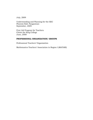 July, 2009
Understanding and Planning for the SEC
Phoenix Hall, Pangasinan
September, 2009
First Aid Program for Teachers
Christ the King College
June, 2008
PROFESSIONAL ORGANIZATION/ GROUPS
Professional Teachers‘ Organization
Mathematics Teachers‘ Association in Region I (MATARI)

 