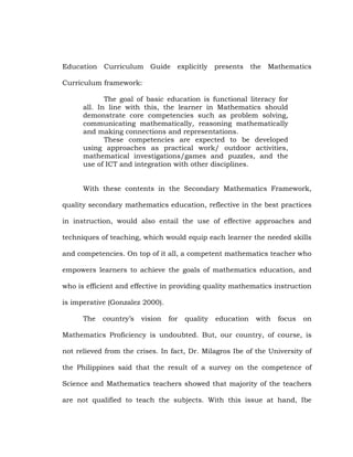 Education Curriculum Guide explicitly presents the Mathematics
Curriculum framework:
The goal of basic education is functional literacy for
all. In line with this, the learner in Mathematics should
demonstrate core competencies such as problem solving,
communicating mathematically, reasoning mathematically
and making connections and representations.
These competencies are expected to be developed
using approaches as practical work/ outdoor activities,
mathematical investigations/games and puzzles, and the
use of ICT and integration with other disciplines.
With these contents in the Secondary Mathematics Framework,
quality secondary mathematics education, reflective in the best practices
in instruction, would also entail the use of effective approaches and
techniques of teaching, which would equip each learner the needed skills
and competencies. On top of it all, a competent mathematics teacher who
empowers learners to achieve the goals of mathematics education, and
who is efficient and effective in providing quality mathematics instruction
is imperative (Gonzalez 2000).
The

country‘s

vision

for

quality

education

with

focus

on

Mathematics Proficiency is undoubted. But, our country, of course, is
not relieved from the crises. In fact, Dr. Milagros Ibe of the University of
the Philippines said that the result of a survey on the competence of
Science and Mathematics teachers showed that majority of the teachers
are not qualified to teach the subjects. With this issue at hand, Ibe

 