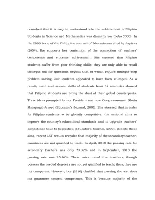 remarked that it is easy to understand why the achievement of Filipino
Students in Science and Mathematics was dismally low (Lobo 2000). In
the 2000 issue of the Philippine Journal of Education as cited by Aspiras
(2004), Ibe supports her contention of the connection of teachers‘
competence and students‘ achievement. She stressed that Filipino
students suffer from poor thinking skills; they are only able to recall
concepts but for questions beyond that or which require multiple-step
problem solving, our students appeared to have been stumped. As a
result, math and science skills of students from 42 countries showed
that Filipino students are biting the dust of their global counterparts.
These ideas prompted former President and now Congresswoman Gloria
Macapagal-Arroyo (Educator‘s Journal, 2003). She stressed that in order
for Filipino students to be globally competitive, the national aims to
improve the country‘s educational standards and to upgrade teachers‘
competence have to be pushed (Educator‘s Journal, 2003). Despite these
aims, recent LET results revealed that majority of the secondary teacherexaminees are not qualified to teach. In April, 2010 the passing rate for
secondary teachers was only 23.32% and in September, 2010 the
passing rate was 25.86%. These rates reveal that teachers, though
possess the needed degree/s are not yet qualified to teach; thus, they are
not competent. However, Lee (2010) clarified that passing the test does
not guarantee content competence. This is because majority of the

 