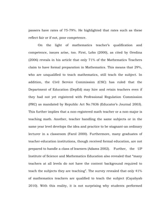 passers have rates of 75-79%. He highlighted that rates such as these
reflect fair or if not, poor competence.
On

the

light

of

mathematics

teacher‘s

qualification

and

competence, issues arise, too. First, Lobo (2000), as cited by Oredina
(2006) reveals in his article that only 71% of the Mathematics Teachers
claim to have formal preparation in Mathematics. This means that 29%,
who are unqualified to teach mathematics, still teach the subject. In
addition, the Civil Service Commission (CSC) has ruled that the
Department of Education (DepEd) may hire and retain teachers even if
they had not yet registered with Professional Regulation Commission
(PRC) as mandated by Republic Act No.7836 (Educator‘s Journal 2003).
This further implies that a non-registered math teacher or a non-major is
teaching math. Another, teacher handling the same subjects or in the
same year level develops the idea and practice to be stagnant-an ordinary
lecturer in a classroom (Farol 2000). Furthermore, many graduates of
teacher-education institutions, though received formal education, are not
prepared to handle a class of learners (Adams 2002).

Further, the UP

Institute of Science and Mathematics Education also revealed that ―many
teachers at all levels do not have the content background required to
teach the subjects they are teaching‖. The survey revealed that only 41%
of mathematics teachers are qualified to teach the subject (Cayabyab
2010). With this reality, it is not surprising why students performed

 