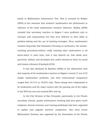 poorly in Mathematics Achievement Test. This is stressed by Roldan
(2004) in her assertion that students‘ mathematics low performance is
reflective of the weak mathematics teachers‘ influence. Roldan (2004)
revealed that secondary teachers in Region I were proficient only in
concepts and computations but they were deficient in their skills in
problem-solving and the use of teaching strategies. Thus, mathematics
teachers frequently find themselves focusing on mechanics, the answerresulting procedures-without really teaching what mathematics is all
about-where it came from, how it was labored on, how ideals were
perceived, refined, and developed into useful theories-in brief, its social
and human relevance (Cayabyab,2010).
It was also disclosed by Bambico (2002) in her dissertation that
that majority of the mathematics teachers in Region I scored 17 out of 35
simple mathematics problems; and their instructional competence
ranged from 54.71% to 78.03% only. These ratings were emphasized to
be weaknesses and the major reasons why the passing rate of the region
in the NAT has not even reached 80% and up.
In the City Division of San Fernando, particularly in the Private
secondary schools, quality mathematics teaching had been given much
emphasis. Several seminars and training-workshops had been organized
to update and upgrade teachers‘ competence.

One most recent

Mathematics Seminar was organized by the Association of the Private

 
