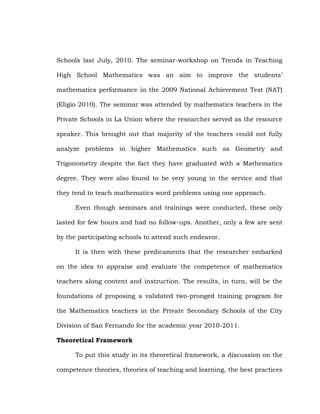 Schools last July, 2010. The seminar-workshop on Trends in Teaching
High School Mathematics was an aim to improve the students‘
mathematics performance in the 2009 National Achievement Test (NAT)
(Eligio 2010). The seminar was attended by mathematics teachers in the
Private Schools in La Union where the researcher served as the resource
speaker. This brought out that majority of the teachers could not fully
analyze problems in higher Mathematics such as Geometry and
Trigonometry despite the fact they have graduated with a Mathematics
degree. They were also found to be very young in the service and that
they tend to teach mathematics word problems using one approach.
Even though seminars and trainings were conducted, these only
lasted for few hours and had no follow-ups. Another, only a few are sent
by the participating schools to attend such endeavor.
It is then with these predicaments that the researcher embarked
on the idea to appraise and evaluate the competence of mathematics
teachers along content and instruction. The results, in turn, will be the
foundations of proposing a validated two-pronged training program for
the Mathematics teachers in the Private Secondary Schools of the City
Division of San Fernando for the academic year 2010-2011.
Theoretical Framework
To put this study in its theoretical framework, a discussion on the
competence theories, theories of teaching and learning, the best practices

 
