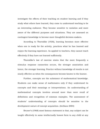investigate the effects of their teaching on student learning and if they
study what others have learned, they come to understand teaching to be
an interesting endeavor. They become sensitive to variation and more
aware of the different purposes and situations. They are assessed on
contingent knowledge to become more thoughtful decision-makers.
According to Thorndike (1926), learning becomes more effective
when one is ready for the activity, practices what he has learned and
enjoys the learning experience. As applied to teachers, they cannot teach
effectively if they have not learned sufficiently.
Thorndike‘s law of exercise states that the more frequently a
stimulus response connection occurs, the stronger association and
hence, the stronger learning. Practice without knowledge of results is not
nearly effective as when the consequences become known to the learner.
Further, concepts are the substance of mathematical knowledge.
Students can make sense of mathematcs only if they understand its
concepts and their meanings or interpretations. An understanding of
mathematical concepts involves around more than mere recall of
definitions and recognition of common examples. The assessment of
students‘ understanding of concepts should be sensitive to the
development nature of concept acquisition. (Arellano 2004)
Bruner‘s (1968) most famous statement is that, any subject can be
taught effectively in some intellectually honest form to any child at any

 