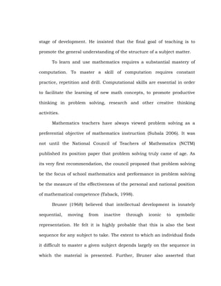 stage of development. He insisted that the final goal of teaching is to
promote the general understanding of the structure of a subject matter.
To learn and use mathematics requires a substantial mastery of
computation. To master a skill of computation requires constant
practice, repetition and drill. Computational skills are essential in order
to facilitate the learning of new math concepts, to promote productive
thinking in problem solving, research and other creative thinking
activities.
Mathematics teachers have always viewed problem solving as a
preferential objective of mathematics instruction (Subala 2006). It was
not until the National Council of Teachers of Mathematics (NCTM)
published its position paper that problem solving truly came of age. As
its very first recommendation, the council proposed that problem solving
be the focus of school mathematics and performance in problem solving
be the measure of the effectiveness of the personal and national position
of mathematical competence (Taback, 1998).
Bruner (1968) believed that intellectual development is innately
sequential,

moving

from

inactive

through

iconic

to

symbolic

representation. He felt it is highly probable that this is also the best
sequence for any subject to take. The extent to which an individual finds
it difficult to master a given subject depends largely on the sequence in
which the material is presented. Further, Bruner also asserted that

 