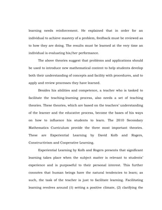 learning needs reinforcement. He explained that in order for an
individual to achieve mastery of a problem, feedback must be reviewed as
to how they are doing. The results must be learned at the very time an
individual is evaluating his/her performance.
The above theories suggest that problems and applications should
be used to introduce new mathematical content to help students develop
both their understanding of concepts and facility with procedures, and to
apply and review processes they have learned.
Besides his abilities and competence, a teacher who is tasked to
facilitate the teaching-learning process, also needs a set of teaching
theories. These theories, which are based on the teachers‘ understanding
of the learner and the educative process, become the bases of his ways
on how to influence his students to learn. The 2010 Secondary
Mathematics Curriculum provide the three most important theories.
These

are

Experiential

Learning

by

David

Kolb

and

Rogers,

Constructivism and Cooperative Learning.
Experiential Learning by Kolb and Rogers presents that significant
learning takes place when the subject matter is relevant to students‘
experience and is purposeful to their personal interest. This further
connotes that human beings have the natural tendencies to learn; as
such, the task of the teacher is just to facilitate learning. Facilitating
learning revolves around (1) setting a positive climate, (2) clarifying the

 