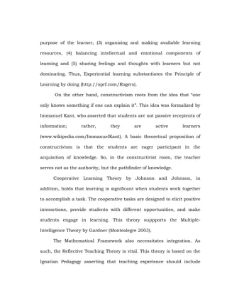 purpose of the learner, (3) organizing and making available learning
resources, (4) balancing intellectual and emotional components of
learning and (5) sharing feelings and thoughts with learners but not
dominating. Thus, Experiential learning substantiates the Principle of
Learning by doing (http://oprf.com/Rogers).
On the other hand, constructivism roots from the idea that ―one
only knows something if one can explain it‖. This idea was formalized by
Immanuel Kant, who asserted that students are not passive recepients of
information;

rather,

they

are

active

learners

(www.wikipedia.com/ImmanuelKant). A basic theoretical proposition of
constructivism is that the students are eager participant in the
acquisition of knowledge. So, in the constructivist room, the teacher
serves not as the authority, but the pathfinder of knowledge.
Cooperative Learning Theory by Johnson and Johnson, in
addition, holds that learning is significant when students work together
to accomplish a task. The cooperative tasks are designed to elicit positive
interactions, provide students with different opportunities, and make
students engage in learning. This theory suppports the MultipleIntelligence Theory by Gardner (Montealegre 2003).
The Mathematical Framework also necessitates integration. As
such, the Reflective Teaching Theory is vital. This theory is based on the
Ignatian Pedagogy asserting that teaching experience should include

 