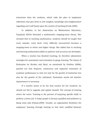 interaction from the students, which calls the plan to implement
reflections that give birth to new insights, knowledge and enlightenment
regarding one‘s self based upon the content of teaching (Crudo 2005).
In addition, in her dissertation on Mathematics Education,
Cayabyab (2010) theorized a mathematics stepping-stone theory. She
stressed that in teaching mathematics, students should be taught that
every mistake, every fault, every difficulty encountered becomes a
stepping-stone to better and higher things. She added that in teaching
and learning mathematics,skills on patience and accuracy are developed.
When a teacher has finished teaching, he therefore administers
strategies for assessment and evaluation to gauge learning. The theory of
Evaluation by Burden and Byrd, as mentioned by Oredina (2006),
pointed out that frequent, continuous and impartial evaluation of
academic performance is vital not only for the growth of institution but
also for the growth of the individual. Evaluation would tell whether
improvement is necessary.
If a teacher wants to be the best teacher for her students, he
should not fail to upgrade and update himself. The concept of training
enters the scene. Training is the process of acquiring specific skills to
perform a better job. It helps people to become qualified and proficient in
doing some jobs (Fianza,2009). Usually, an organization facilitates the
employees‘ learning through training so that their modified behavior

 