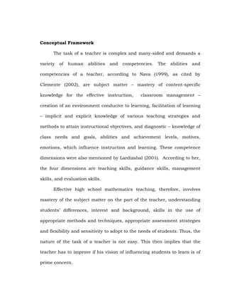 Conceptual Framework
The task of a teacher is complex and many-sided and demands a
variety

of

human

abilities

and

competencies.

The

abilities

and

competencies of a teacher, according to Nava (1999), as cited by
Clemente (2002), are subject matter – mastery of content-specific
knowledge for the effective instruction,

classroom management –

creation of an environment conducive to learning, facilitation of learning
– implicit and explicit knowledge of various teaching strategies and
methods to attain instructional objectives, and diagnostic – knowledge of
class needs and goals, abilities and achievement levels, motives,
emotions, which influence instruction and learning. These competence
dimensions were also mentioned by Lardizabal (2001). According to her,
the four dimensions are teaching skills, guidance skills, management
skills, and evaluation skills.
Effective high school mathematics teaching, therefore, involves
mastery of the subject matter on the part of the teacher, understanding
students‘ differences, interest and background, skills in the use of
appropriate methods and techniques, appropriate assessment strategies
and flexibility and sensitivity to adopt to the needs of students. Thus, the
nature of the task of a teacher is not easy. This then implies that the
teacher has to improve if his vision of influencing students to learn is of
prime concern.

 