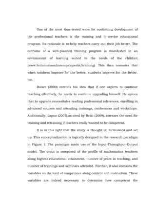One of the most time-tested ways for continuing development of
the professional teachers is the training and in-service educational
program. Its rationale is to help teachers carry out their job better. The
outcome of a well-planned training program is manifested in an
environment

of

learning

suited

to

the

needs

of

the

children

(www.britannicaonlineencyclopedia/training). This then connotes that
when teachers improve for the better, students improve for the better,
too.
Boiser (2000) extends his idea that if one aspires to continue
teaching effectively, he needs to continue upgrading himself. He opines
that to upgrade necessitates reading professional references, enrolling in
advanced courses and attending trainings, conferences and workshops.
Additionally, Lapuz (2007),as cited by Bello (2009), stresses the need for
training and retraining if teachers really wanted to be competent.
It is in this light that the study is thought of, formulated and set
up. This conceptualization is logically designed in the research paradigm
in Figure 1. The paradigm made use of the Input-Throughput-Output
model. The input is composed of the profile of mathematics teachers
along highest educational attainment, number of years in teaching, and
number of trainings and seminars attended. Further, it also contains the
variables on the level of competence along content and instruction. These
variables are indeed necessary to determine how competent the

 