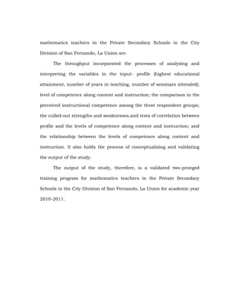 mathematics teachers in the Private Secondary Schools in the City
Division of San Fernando, La Union are.
The throughput incorporated the processes of analyzing and
interpreting the variables in the input- profile (highest educational
attainment, number of years in teaching, number of seminars attended);
level of competence along content and instruction; the comparison in the
perceived instructional competence among the three respondent groups;
the culled-out strengths and weaknesses,and tests of correlation between
profile and the levels of competence along content and instruction; and
the relationship between the levels of competence along content and
instruction. It also holds the process of conceptualizing and validating
the output of the study.
The output of the study, therefore, is a validated two-pronged
training program for mathematics teachers in the Private Secondary
Schools in the City Division of San Fernando, La Union for academic year
2010-2011.

 