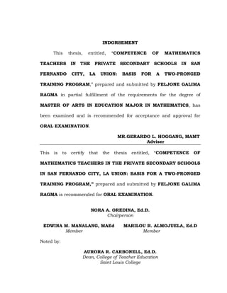 INDORSEMENT
This

thesis,

TEACHERS

IN

FERNANDO

CITY,

entitled,

THE

―COMPETENCE

OF

PRIVATE SECONDARY

LA

UNION:

BASIS

FOR

MATHEMATICS

SCHOOLS
A

IN

SAN

TWO-PRONGED

TRAINING PROGRAM,‖ prepared and submitted by FELJONE GALIMA
RAGMA in partial fulfillment of the requirements for the degree of
MASTER OF ARTS IN EDUCATION MAJOR IN MATHEMATICS, has
been examined and is recommended for acceptance and approval for
ORAL EXAMINATION.
MR.GERARDO L. HOGGANG, MAMT
Adviser
This

is

to

certify

that

the

thesis

entitled,

―COMPETENCE

OF

MATHEMATICS TEACHERS IN THE PRIVATE SECONDARY SCHOOLS
IN SAN FERNANDO CITY, LA UNION: BASIS FOR A TWO-PRONGED
TRAINING PROGRAM,” prepared and submitted by FELJONE GALIMA
RAGMA is recommended for ORAL EXAMINATION.
NORA A. OREDINA, Ed.D.
Chairperson
EDWINA M. MANALANG, MAEd
Member

MARILOU R. ALMOJUELA, Ed.D
Member

Noted by:
AURORA R. CARBONELL, Ed.D.
Dean, College of Teacher Education
Saint Louis College

 