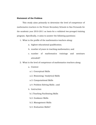 Statement of the Problem
This study aims primarily to determine the level of competence of
mathematics teachers in the Private Secondary Schools in San Fernando for
the academic year 2010-2011 as basis for a validated two-pronged training

program. Specifically, it aims to answer the following questions:
1. What is the profile of the mathematics teachers along:
a. highest educational qualification;
b. number of years in teaching mathematics; and
c. number

of

mathematics

trainings

and

seminars

attended?
2. What is the level of competence of mathematics teachers along:
a. Content
a.1. Conceptual Skills
a.2. Reasoning/ Analytical Skills
a.3. Computational Skills
a.4. Problem-Solving Skills ; and
b. Instruction

b.1.Teaching Facilitating Skills
b.2. Guidance Skills
b.3. Management Skills
b.4. Evaluation Skills?

 