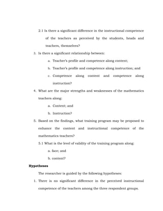 2.1 Is there a significant difference in the instructional competence
of the teachers as perceived by the students, heads and
teachers, themselves?
3. Is there a significant relationship between:
a. Teacher‘s profile and competence along content;
b. Teacher‘s profile and competence along instruction; and
c. Competence

along

content

and

competence

along

instruction?
4. What are the major strengths and weaknesses of the mathematics
teachers along:
a. Content; and
b. Instruction?
5. Based on the findings, what training program may be proposed to
enhance

the

content

and

instructional

competence

of

the

mathematics teachers?
5.1 What is the level of validity of the training program along:
a. face; and
b. content?
Hypotheses
The researcher is guided by the following hypotheses:
1. There is no significant difference in the perceived instructional
competence of the teachers among the three respondent groups.

 
