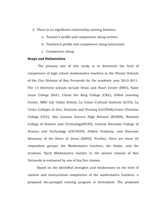 2. There is no significant relationship existing between:
a. Teacher‘s profile and competence along content
b. Teachers‘s profile and competence along instruction
c. Competence along
Scope and Delimitation
The primary aim of this study is to determine the level of
competence of high school mathematics teachers in the Private Schools
of the City Division of San Fernando for the academic year 2010-2011.
The 13 (thirteen) schools include Brain and Heart Center (BHC), Saint
Louis College (SLC), Christ the King College (CKC), Gifted Learning
Center, MBC Lily Valley School, La Union Cultural Institute (LUCI), La
Union Colleges of Arts, Sciences and Nursing (LUCNAS),Union Christian
College (UCC), San Lorenzo Science High Schoool (SLSHS), National
College of Science and Technology(NCST), Central Ilocandia College of
Science and Technology (CICOSAT), Felkris Academy, and Diocesan
Seminary of the Heart of Jesus (DSHJ). Further, there are three (3)
respondent groups: the Mathematics teachers, the heads, and the
students. Each Mathematics teacher in the private schools of San
Fernando is evaluated by one of his/her classes.
Based on the identified strenghts and weaknesses on the level of
content and instructional competence of the mathematics teachers, a
proposed two-pronged training program is formulated. The proposed

 
