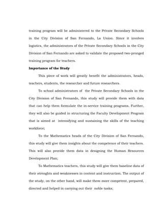 training program will be administered to the Private Secondary Schools
in the City Division of San Fernando, La Union. Since it involves
logistics, the administrators of the Private Secondary Schools in the City
Division of San Fernando are asked to validate the proposed two-pronged
training program for teachers.
Importance of the Study
This piece of work will greatly benefit the administrators, heads,
teachers, students, the researcher and future researchers.
To school administrators of the Private Secondary Schools in the
City Division of San Fernando, this study will provide them with data
that can help them formulate the in-service training programs. Further,
they will also be guided in structuring the Faculty Development Program
that is aimed at intensifying and sustaining the skills of the teaching
workforce;
To the Mathematics heads of the City Division of San Fernando,
this study will give them insights about the competence of their teachers.
This will also provide them data in designing the Human Resources
Development Plan;
To Mathematics teachers, this study will give them baseline data of
their strenghts and weaknesses in content and instruction. The output of
the study, on the other hand, will make them more competent, prepared,
directed and helped in carrying out their noble tasks;

 