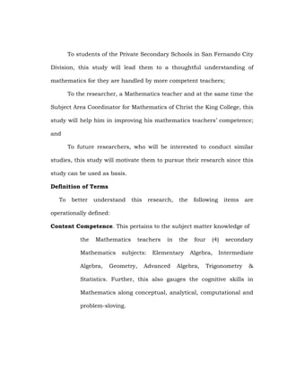 To students of the Private Secondary Schools in San Fernando City
Division, this study will lead them to a thoughtful understanding of
mathematics for they are handled by more competent teachers;
To the researcher, a Mathematics teacher and at the same time the
Subject Area Coordinator for Mathematics of Christ the King College, this
study will help him in improving his mathematics teachers‘ competence;
and
To future researchers, who will be interested to conduct similar
studies, this study will motivate them to pursue their research since this
study can be used as basis.
Definition of Terms
To

better

understand

this

research,

the

following

items

are

operationally defined:
Content Competence. This pertains to the subject matter knowledge of
the

Mathematics

Mathematics
Algebra,

teachers

subjects:

Geometry,

in

the

Elementary

Advanced

four

(4)

Algebra,

Algebra,

secondary

Intermediate

Trigonometry

&

Statistics. Further, this also gauges the cognitive skills in
Mathematics along conceptual, analytical, computational and
problem-sloving.

 