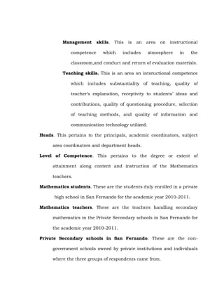 Management
competence

skills.

This

which

is

an

area

includes

on

instructional

atmosphere

in

the

classroom,and conduct and return of evaluation materials.
Teaching skills. This is an area on intsructional competence
which includes substantiality of teaching, quality of
teacher‘s explanation, receptivity to students‘ ideas and
contributions, quality of questioning procedure, selection
of teaching methods, and quality of information and
communication technology utilized.
Heads. This pertains to the principals, academic coordinators, subject
area coordinators and department heads.
Level of Competence. This pertains to the degree or extent of
attainment along content and instruction of the Mathematics
teachers.
Mathematics students. These are the students duly enrolled in a private
high school in San Fernando for the academic year 2010-2011.
Mathematics teachers. These are the teachers handling secondary
mathematics in the Private Secondary schools in San Fernando for
the academic year 2010-2011.
Private Secondary schools in San Fernando. These are the nongovernment schools owned by private institutions and individuals
where the three groups of respondents came from.

 