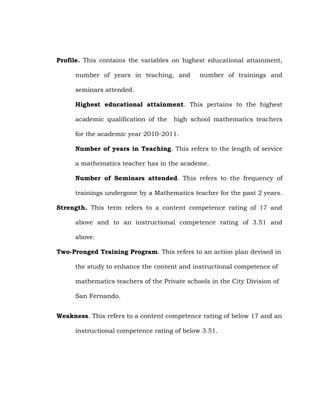 Profile. This contains the variables on highest educational attainment,
number of years in teaching, and

number of trainings and

seminars attended.
Highest educational attainment. This pertains to the highest
academic qualification of the

high school mathematics teachers

for the academic year 2010-2011.
Number of years in Teaching. This refers to the length of service
a mathematics teacher has in the academe.
Number of Seminars attended. This refers to the frequency of
trainings undergone by a Mathematics teacher for the past 2 years.
Strength. This term refers to a content competence rating of 17 and
above and to an instructional competence rating of 3.51 and
above.
Two-Pronged Training Program. This refers to an action plan devised in
the study to enhance the content and instructional competence of
mathematics teachers of the Private schools in the City Division of
San Fernando.
Weakness. This refers to a content competence rating of below 17 and an
instructional competence rating of below 3.51.

 