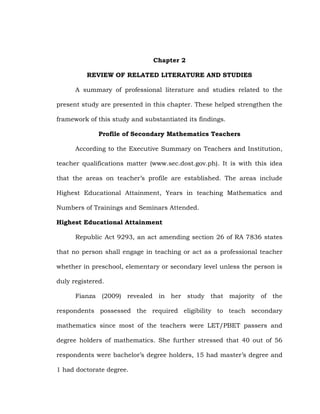 Chapter 2
REVIEW OF RELATED LITERATURE AND STUDIES
A summary of professional literature and studies related to the
present study are presented in this chapter. These helped strengthen the
framework of this study and substantiated its findings.
Profile of Secondary Mathematics Teachers
According to the Executive Summary on Teachers and Institution,
teacher qualifications matter (www.sec.dost.gov.ph). It is with this idea
that the areas on teacher‘s profile are established. The areas include
Highest Educational Attainment, Years in teaching Mathematics and
Numbers of Trainings and Seminars Attended.
Highest Educational Attainment
Republic Act 9293, an act amending section 26 of RA 7836 states
that no person shall engage in teaching or act as a professional teacher
whether in preschool, elementary or secondary level unless the person is
duly registered.
Fianza (2009) revealed in her study that majority of the
respondents possessed the required eligibility to teach secondary
mathematics since most of the teachers were LET/PBET passers and
degree holders of mathematics. She further stressed that 40 out of 56
respondents were bachelor‘s degree holders, 15 had master‘s degree and
1 had doctorate degree.

 