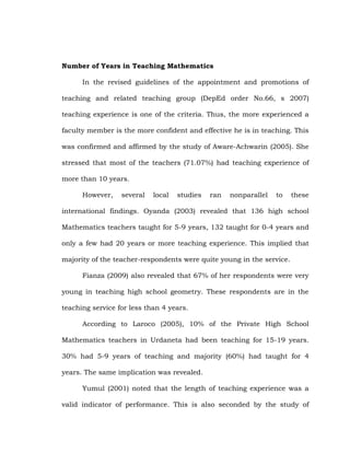 Number of Years in Teaching Mathematics
In the revised guidelines of the appointment and promotions of
teaching and related teaching group (DepEd order No.66, s 2007)
teaching experience is one of the criteria. Thus, the more experienced a
faculty member is the more confident and effective he is in teaching. This
was confirmed and affirmed by the study of Aware-Achwarin (2005). She
stressed that most of the teachers (71.07%) had teaching experience of
more than 10 years.
However,

several

local

studies

ran

nonparallel

to

these

international findings. Oyanda (2003) revealed that 136 high school
Mathematics teachers taught for 5-9 years, 132 taught for 0-4 years and
only a few had 20 years or more teaching experience. This implied that
majority of the teacher-respondents were quite young in the service.
Fianza (2009) also revealed that 67% of her respondents were very
young in teaching high school geometry. These respondents are in the
teaching service for less than 4 years.
According to Laroco (2005), 10% of the Private High School
Mathematics teachers in Urdaneta had been teaching for 15-19 years.
30% had 5-9 years of teaching and majority (60%) had taught for 4
years. The same implication was revealed.
Yumul (2001) noted that the length of teaching experience was a
valid indicator of performance. This is also seconded by the study of

 