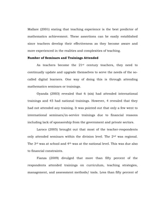 Mallare (2001) stating that teaching experience is the best predictor of
mathematics achievement. These assertions can be easily established
since teachers develop their effectiveness as they become aware and
more experienced in the realities and complexities of teaching.
Number of Seminars and Trainings Attended
As teachers become the 21st century teachers, they need to
continually update and upgrade themselves to serve the needs of the socalled digital learners. One way of doing this is through attending
mathematics seminars or trainings.
Oyanda (2003) revealed that 6 (six) had attended international
trainings and 45 had national trainings. However, 4 revealed that they
had not attended any training. It was pointed out that only a few went to
international seminars/in-service trainings due to financial reasons
including lack of sponsorship from the government and private sectors.
Laroco (2005) brought out that most of the teacher-respondents
only attended seminars within the division level. The 2nd was regional.
The 3rd was at school and 4th was at the national level. This was due also
to financial constraints.
Fianza (2009) divulged that more than fifty percent of the
respondents attended trainings on curriculum, teaching strategies,
management, and assessment methods/ tools. Less than fifty percent of

 
