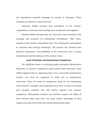 the respondents attended trainings on content in Geometry. These
seminars are based on school and local.
Cabusora

(2004)

unveiled

that

attendance

of

his

teacher-

respondents to seminars and trainings were mostly local and regional.
Oredina (2006) disclosed that the instructors have attended a few
trainings and seminars for professional development. With these,
majority of the teacher-respondents have ―very inadequate‖ participation
in seminars and training workshops. The reasons she stressed were
financial constraints, non-availability of the instructors due to school
commitments and the distance of the seminar venue.
Level of Content and Instructional Competence
The significant factor in achieving quality Secondary Mathematics
Education is teachers‘ competence along content and instruction. Diaz
(2002) supports this by expressing that to be a successful mathematics
teacher, one must be competent in math and in mathematics
instruction. Thus, the levels of competence along the two dimensions
show teachers‘ strengths and weaknesses that serve as basis to develop
and

actualize

activities

that

will

further

improve

and

enhance

competence. Mathematics teachers can therefore improve the ability of
their learners when they have very good content knowledge of their
subject area and at the same time sound instructional skills.

 