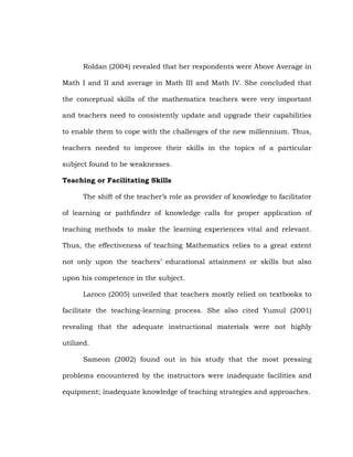 Roldan (2004) revealed that her respondents were Above Average in
Math I and II and average in Math III and Math IV. She concluded that
the conceptual skills of the mathematics teachers were very important
and teachers need to consistently update and upgrade their capabilities
to enable them to cope with the challenges of the new millennium. Thus,
teachers needed to improve their skills in the topics of a particular
subject found to be weaknesses.
Teaching or Facilitating Skills
The shift of the teacher‘s role as provider of knowledge to facilitator
of learning or pathfinder of knowledge calls for proper application of
teaching methods to make the learning experiences vital and relevant.
Thus, the effectiveness of teaching Mathematics relies to a great extent
not only upon the teachers‘ educational attainment or skills but also
upon his competence in the subject.
Laroco (2005) unveiled that teachers mostly relied on textbooks to
facilitate the teaching-learning process. She also cited Yumul (2001)
revealing that the adequate instructional materials were not highly
utilized.
Sameon (2002) found out in his study that the most pressing
problems encountered by the instructors were inadequate facilities and
equipment; inadequate knowledge of teaching strategies and approaches.

 