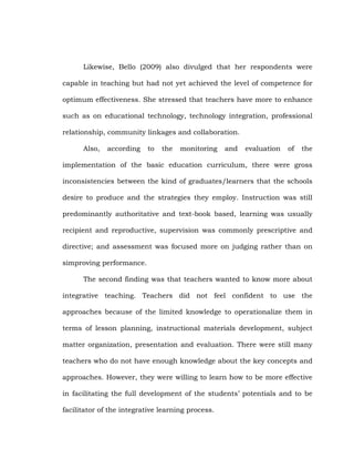 Likewise, Bello (2009) also divulged that her respondents were
capable in teaching but had not yet achieved the level of competence for
optimum effectiveness. She stressed that teachers have more to enhance
such as on educational technology, technology integration, professional
relationship, community linkages and collaboration.
Also,

according

to

the

monitoring

and

evaluation

of

the

implementation of the basic education curriculum, there were gross
inconsistencies between the kind of graduates/learners that the schools
desire to produce and the strategies they employ. Instruction was still
predominantly authoritative and text-book based, learning was usually
recipient and reproductive, supervision was commonly prescriptive and
directive; and assessment was focused more on judging rather than on
simproving performance.
The second finding was that teachers wanted to know more about
integrative teaching. Teachers did not feel confident to use the
approaches because of the limited knowledge to operationalize them in
terms of lesson planning, instructional materials development, subject
matter organization, presentation and evaluation. There were still many
teachers who do not have enough knowledge about the key concepts and
approaches. However, they were willing to learn how to be more effective
in facilitating the full development of the students‘ potentials and to be
facilitator of the integrative learning process.

 