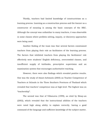 Thirdly, teachers had limited knowledge of constructivism as a
learning process. Learning as a construction process and the learner as a
constructor of meaning is among the basic concepts of the BEC.
Although the concept was unfamiliar to many teachers, it was observable
in some classes where problem solving, inquiry, or discovery approaches
were being used.
Another finding of the team was that several factors constrained
teachers from playing their role as facilitators of the learning process.
The factors that inhibited teachers from playing the facilitators‘ role
effectively were students‘ English deficiency, overcrowded classes, and
insufficient supply of textbooks, prescriptive supervision and an
examination system that encourages authoritative teaching.
However, there were also findings which revealed positive results.
One was the study of Aware-Achwarin (2005) on Teacher Competence of
Teachers at Schools in the Three Southern Provinces of Thailand which
revealed that teachers‘ competence was at high level. The highest was on
―teachership‖.
The second was that of Villanueva (1999), as cited by Binay-an
(2002), which revealed that the instructional abilities of the teachers
were rated high along ability to explain correctly, having a good
command of the language and sufficient knowledge of the subject matter.

 