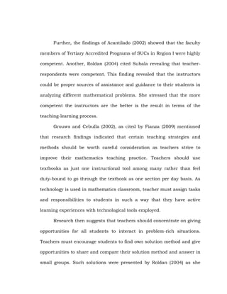 Further, the findings of Acantilado (2002) showed that the faculty
members of Tertiary Accredited Programs of SUCs in Region I were highly
competent. Another, Roldan (2004) cited Subala revealing that teacherrespondents were competent. This finding revealed that the instructors
could be proper sources of assistance and guidance to their students in
analyzing different mathematical problems. She stressed that the more
competent the instructors are the better is the result in terms of the
teaching-learning process.
Grouws and Cebulla (2002), as cited by Fianza (2009) mentioned
that research findings indicated that certain teaching strategies and
methods should be worth careful consideration as teachers strive to
improve their mathematics teaching practice. Teachers should use
textbooks as just one instructional tool among many rather than feel
duty-bound to go through the textbook as one section per day basis. As
technology is used in mathematics classroom, teacher must assign tasks
and responsibilities to students in such a way that they have active
learning experiences with technological tools employed.
Research then suggests that teachers should concentrate on giving
opportunities for all students to interact in problem-rich situations.
Teachers must encourage students to find own solution method and give
opportunities to share and compare their solution method and answer in
small groups. Such solutions were presented by Roldan (2004) as she

 