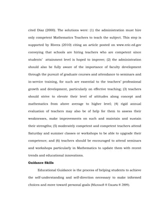 cited Diaz (2000). The solutions were: (1) the administration must hire
only competent Mathematics Teachers to teach the subject. This step is
supported by Rivera (2010) citing an article posted on www.eric.ed.gov
conveying that schools are hiring teachers who are competent since
students‘ attainment level is hoped to improve; (2) the administration
should also be fully aware of the importance of faculty development
through the pursuit of graduate courses and attendance to seminars and
in-service training, for such are essential to the teachers‘ professional
growth and development, particularly on effective teaching; (3) teachers
should strive to elevate their level of attitudes along concept and
mathematics from above average to higher level; (4) rigid annual
evaluation of teachers may also be of help for them to assess their
weaknesses, make improvements on such and maintain and sustain
their strengths; (5) moderately competent and competent teachers attend
Saturday and summer classes or workshops to be able to upgrade their
competence; and (6) teachers should be encouraged to attend seminars
and workshops particularly in Mathematics to update them with recent
trends and educational innovations.
Guidance Skills
Educational Guidance is the process of helping students to achieve
the self-understanding and self-direction necessary to make informed
choices and move toward personal goals (Microsoft ® Encarta ® 2009).

 