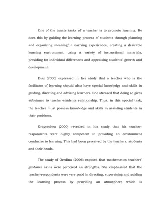 One of the innate tasks of a teacher is to promote learning. He
does this by guiding the learning process of students through planning
and organizing meaningful learning experiences, creating a desirable
learning environment, using a variety of instructional materials,
providing for individual differences and appraising students‘ growth and
development.
Diaz (2000) expressed in her study that a teacher who is the
facilitator of learning should also have special knowledge and skills in
guiding, directing and advising learners. She stressed that doing so gives
substance to teacher-students relationship. Thus, in this special task,
the teacher must possess knowledge and skills in assisting students in
their problems.
Graycochea (2000) revealed in his study that his teacherrespondents were highly competent in providing an environment
conducive to learning. This had been perceived by the teachers, students
and their heads.
The study of Oredina (2006) exposed that mathematics teachers‘
guidance skills were perceived as strengths. She emphasized that the
teacher-respondents were very good in directing, supervising and guiding
the

learning

process

by

providing

an

atmosphere

which

is

 