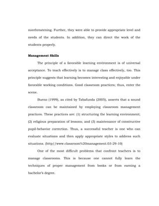 nonthreatening. Further, they were able to provide appropriate level and
needs of the students. In addition, they can direct the work of the
students properly.
Management Skills
The principle of a favorable learning environment is of universal
acceptance. To teach effectively is to manage class effectively, too. This
principle suggests that learning becomes interesting and enjoyable under
favorable working conditions. Good classroom practices; thus, enter the
scene.
Bueno (1999), as cited by Tabafunda (2005), asserts that a sound
classroom can be maintained by employing classroom management
practices. These practices are: (1) structuring the learning environment;
(2) religious preparation of lessons; and (3) maintenance of constructive
pupil-behavior correction. Thus, a successful teacher is one who can
evaluate situations and then apply appropriate styles to address such
situations. (http//www.classroom%20management.03-29-10)
One of the most difficult problems that confront teachers is to
manage classrooms. This is because one cannot fully learn the
techniques of proper management from books or from earning a
bachelor‘s degree.

 