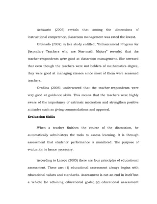 Achwarin

(2005)

reveals

that

among

the

dimensions

of

instructional competence, classroom management was rated the lowest.
Olbinado (2007) in her study entitled, ―Enhancement Program for
Secondary Teachers who are Non-math Majors‖ revealed that the
teacher-respondents were good at classroom management. She stressed
that even though the teachers were not holders of mathematics degree,
they were good at managing classes since most of them were seasoned
teachers.
Oredina (2006) underscored that the teacher-respondents were
very good at guidance skills. This means that the teachers were highly
aware of the importance of extrinsic motivation and strengthen positive
attitudes such as giving commendations and approval.
Evaluation Skills
When a teacher finishes the course of the discussion, he
automatically administers the tools to assess learning. It is through
assessment that students‘ performance is monitored. The purpose of
evaluation is hence necessary.
According to Laroco (2005) there are four principles of educational
assessment. These are: (1) educational assessment always begins with
educational values and standards. Assessment is not an end in itself but
a vehicle for attaining educational goals; (2) educational assessment

 