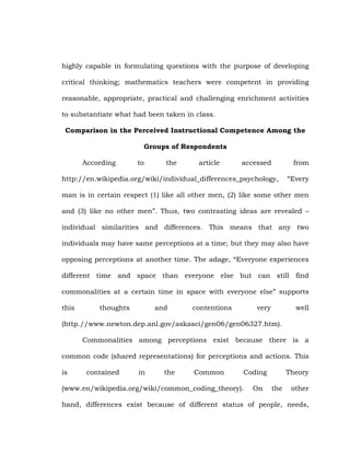 highly capable in formulating questions with the purpose of developing
critical thinking; mathematics teachers were competent in providing
reasonable, appropriate, practical and challenging enrichment activities
to substantiate what had been taken in class.
Comparison in the Perceived Instructional Competence Among the
Groups of Respondents
According

to

the

article

accessed

from

http://en.wikipedia.org/wiki/individual_differences_psychology,

―Every

man is in certain respect (1) like all other men, (2) like some other men
and (3) like no other men‖. Thus, two contrasting ideas are revealed –
individual similarities and differences. This means that any two
individuals may have same perceptions at a time; but they may also have
opposing perceptions at another time. The adage, ―Everyone experiences
different time and space than everyone else but can still find
commonalities at a certain time in space with everyone else‖ supports
this

thoughts

and

contentions

very

well

(http.//www.newton.dep.anl.gov/askasci/gen06/gen06327.htm).
Commonalities among perceptions exist because there is a
common code (shared representations) for perceptions and actions. This
is

contained

in

the

Common

Coding

(www.en/wikipedia.org/wiki/common_coding_theory).

On

Theory
the

other

hand, differences exist because of different status of people, needs,

 