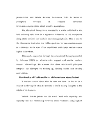 personalities, and beliefs. Further, individuals differ in terms of
perception

because

of

selective

perception

(www.ask.com/questions_about_selective_perception).
The aforecited thoughts are revealed in a study published in the
web revealing that there is a significant difference in the perceptions
along skills between the teachers and managers/heads. This is due to
the observation that when one holds a position, he has a certain degree
of confidence. He is sure of his capabilities and enjoys certain status
higher than others.
This can be supported through the educational thought presented
by Johnson (2010) on administrative support and cordial teacherstudent relationships. He stresses that these educational principles
integrate the concepts on backing-up, lending hands and sharing
appreciation.
Relationship of Profile and Level of Competence along Content
A teacher cannot share what he does not have. He has to be a
subject matter expert when he intends to instill lasting thoughts in the
minds of his learners.
Several articles posted on the World Wide Web implicitly and
explicitly cite the relationship between profile variables along highest

 