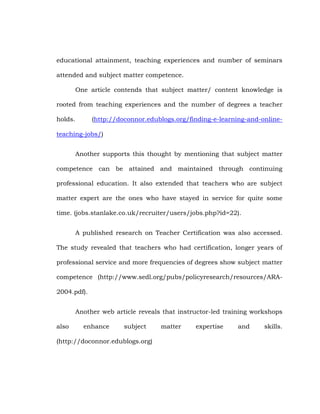 educational attainment, teaching experiences and number of seminars
attended and subject matter competence.
One article contends that subject matter/ content knowledge is
rooted from teaching experiences and the number of degrees a teacher
holds.

(http://doconnor.edublogs.org/finding-e-learning-and-online-

teaching-jobs/)
Another supports this thought by mentioning that subject matter
competence can be attained and maintained through continuing
professional education. It also extended that teachers who are subject
matter expert are the ones who have stayed in service for quite some
time. (jobs.stanlake.co.uk/recruiter/users/jobs.php?id=22).
A published research on Teacher Certification was also accessed.
The study revealed that teachers who had certification, longer years of
professional service and more frequencies of degrees show subject matter
competence (http://www.sedl.org/pubs/policyresearch/resources/ARA2004.pdf).
Another web article reveals that instructor-led training workshops
also

enhance

subject

(http://doconnor.edublogs.org)

matter

expertise

and

skills.

 