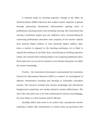 A national study on teaching expertise, though in the HEIs, by
Clemente-Reyes (2002) expresses that subject matter expertise is gained
through

possessing

educational

achievements,

gaining

years

of

professional teaching service and attending training. She mentioned that
earning a bachelors‘ degree was not sufficient; thus, recommending for
continuing professional education since majority of the teacher experts
were masters degree holders or even doctorate degree holders. Also,
when a teacher is exposed in the teaching profession, he is likely to
expand his horizons in his field; thus, contributing to teaching expertise.
Lastly, she asserted that training helped a lot in gaining additional input.
Such input met or not met by teachers in her formal education can affect
his content knowledge.
Further , the Australian Government commissioned the Australian
Council for Educational Research (2001) to conduct an investigation of
effective mathematics teaching and learning in Australian secondary
schools. The research revealed that teacher knowledge and educational
background is positively, but weakly related to teacher effectiveness. The
more this education has to do with mathematical content and pedagogy,
the more likely it is that teachers will be effective.
Keneddy (2001) also wrote in her article that a prospective teacher
majoring a subject like mathematics or science does not guarantee that

 